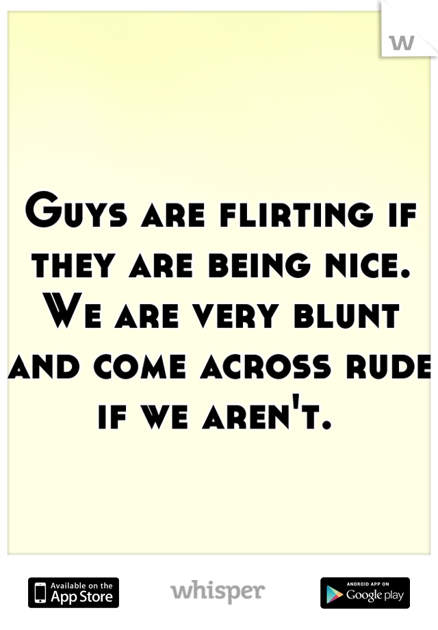 Guys are flirting if they are being nice. We are very blunt and come across rude if we aren't. 