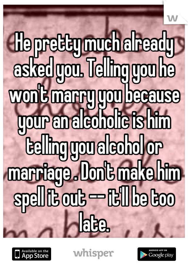 He pretty much already asked you. Telling you he won't marry you because your an alcoholic is him telling you alcohol or marriage . Don't make him spell it out -- it'll be too late.