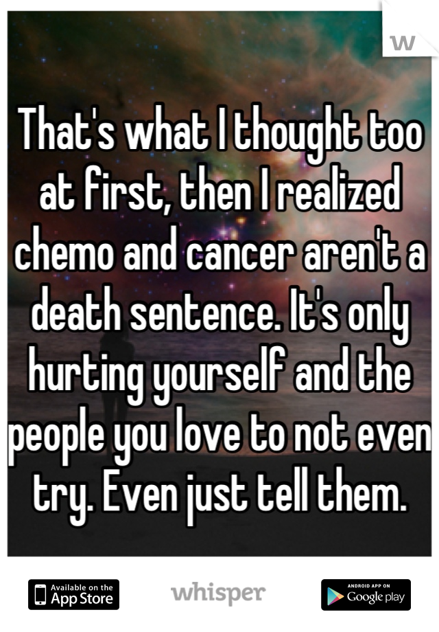 That's what I thought too at first, then I realized chemo and cancer aren't a death sentence. It's only hurting yourself and the people you love to not even try. Even just tell them.
