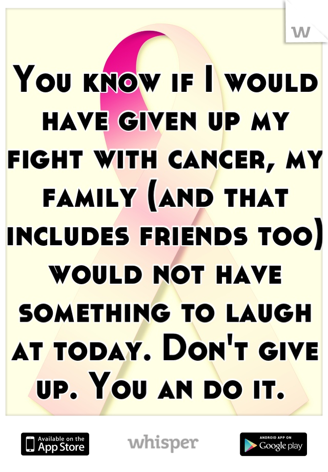 You know if I would have given up my fight with cancer, my family (and that includes friends too) would not have something to laugh at today. Don't give up. You an do it. 