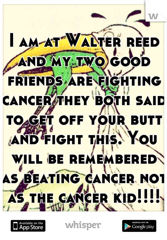 I am at Walter reed and my two good friends are fighting cancer they both said to get off your butt and fight this. You will be remembered as beating cancer not as the cancer kid!!!!