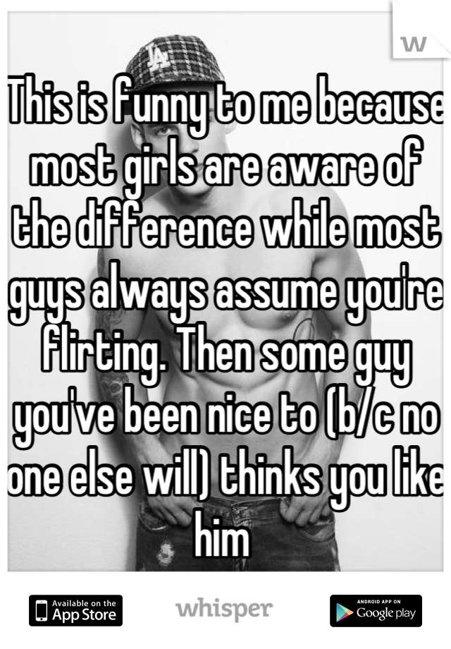 This is funny to me because most girls are aware of the difference while most guys always assume you're flirting. Then some guy you've been nice to (b/c no one else will) thinks you like him 