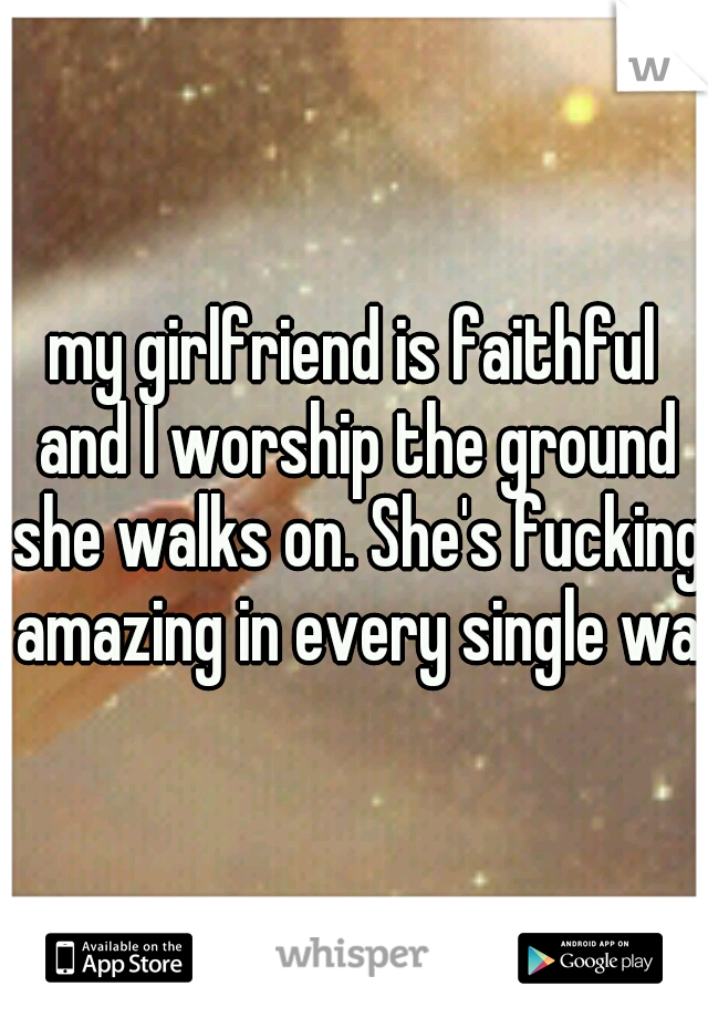 my girlfriend is faithful and I worship the ground she walks on. She's fucking amazing in every single way