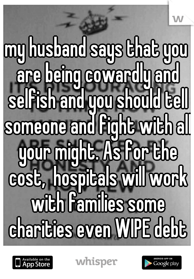 my husband says that you are being cowardly and selfish and you should tell someone and fight with all your might. As for the cost,  hospitals will work with families some charities even WIPE debt