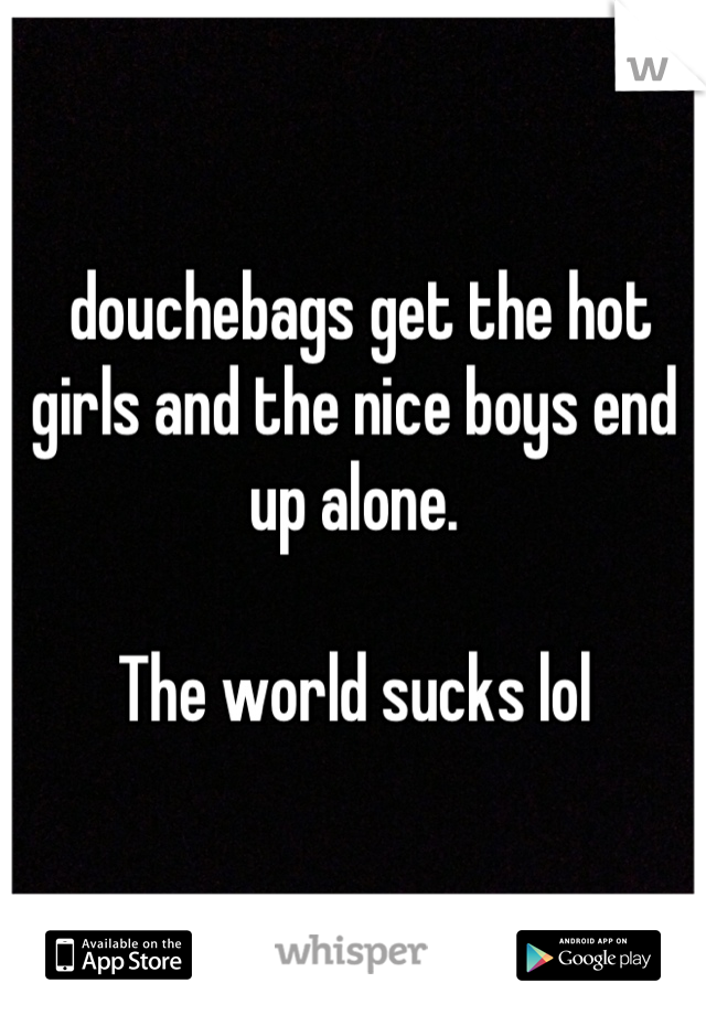  douchebags get the hot girls and the nice boys end up alone. 

The world sucks lol