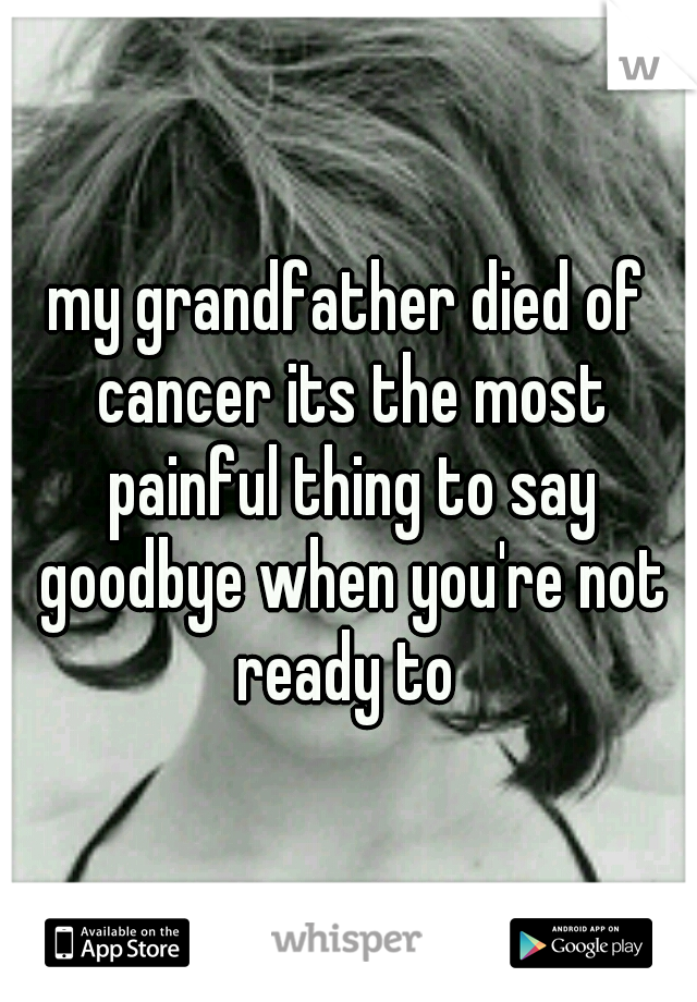 my grandfather died of cancer its the most painful thing to say goodbye when you're not ready to 