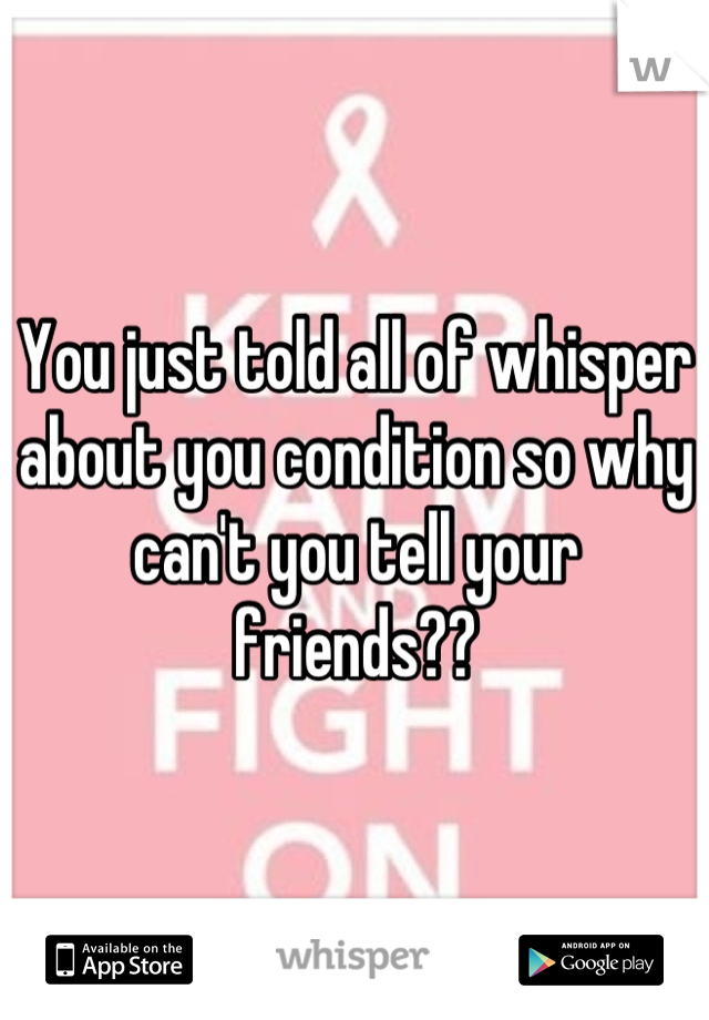 You just told all of whisper about you condition so why can't you tell your friends??