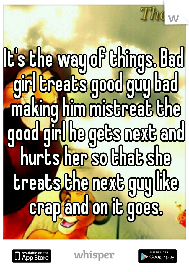 It's the way of things. Bad girl treats good guy bad making him mistreat the good girl he gets next and hurts her so that she treats the next guy like crap and on it goes.
