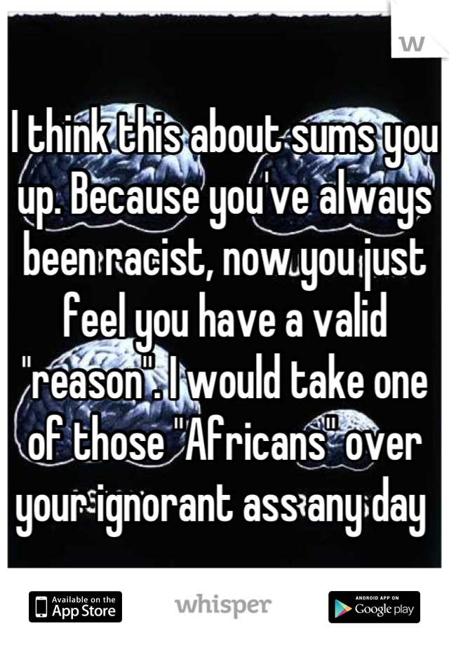 I think this about sums you up. Because you've always been racist, now you just feel you have a valid "reason". I would take one of those "Africans" over your ignorant ass any day 