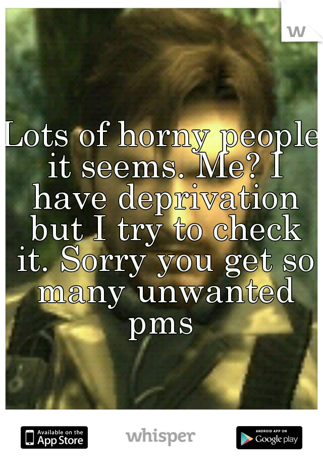 Lots of horny people it seems. Me? I have deprivation but I try to check it. Sorry you get so many unwanted pms 