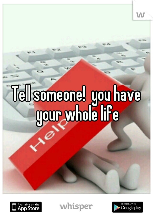 Tell someone!  you have your whole life