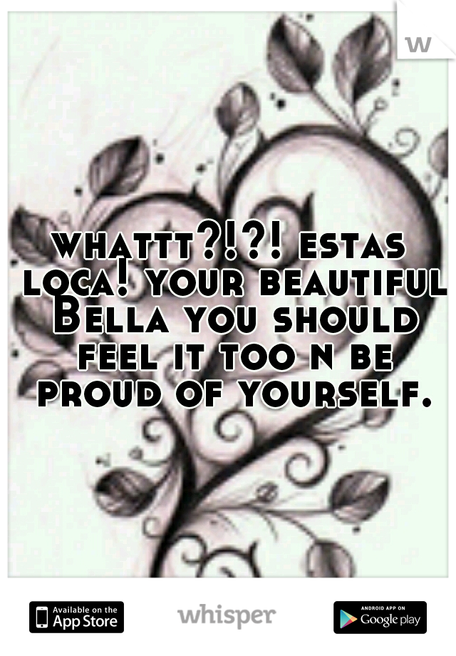 whattt?!?! estas loca! your beautiful Bella you should feel it too n be proud of yourself.