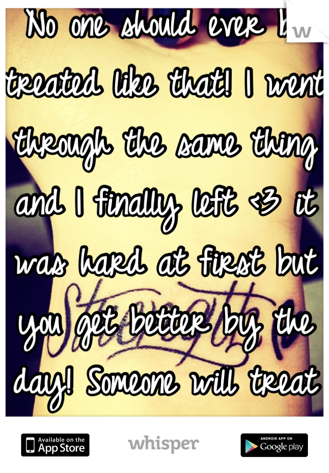 No one should ever be treated like that! I went through the same thing and I finally left <3 it was hard at first but you get better by the day! Someone will treat you better than that !