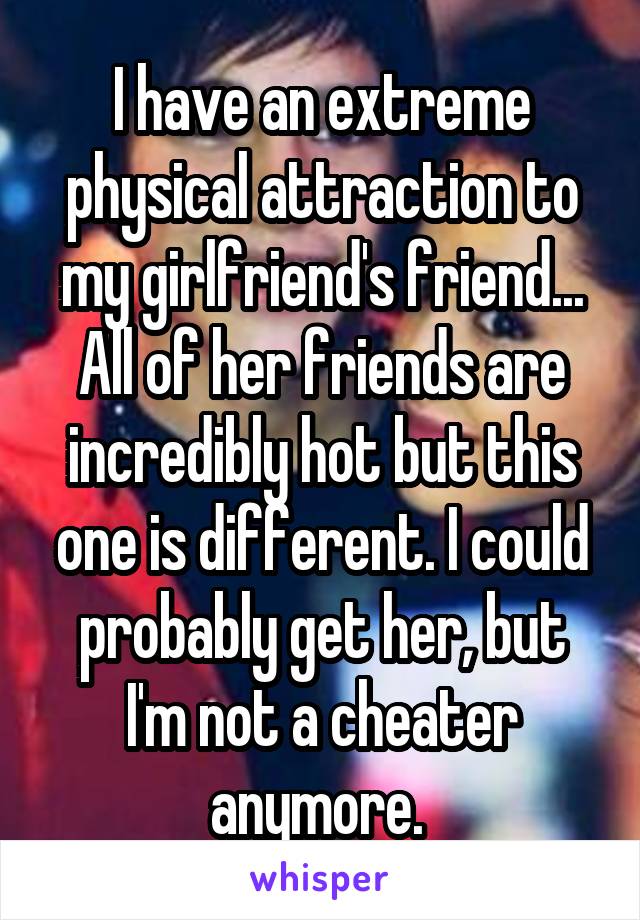 I have an extreme physical attraction to my girlfriend's friend... All of her friends are incredibly hot but this one is different. I could probably get her, but I'm not a cheater anymore. 