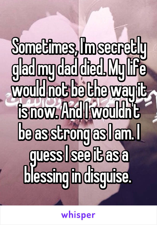 Sometimes, I'm secretly glad my dad died. My life would not be the way it is now. And I wouldn't be as strong as I am. I guess I see it as a blessing in disguise. 