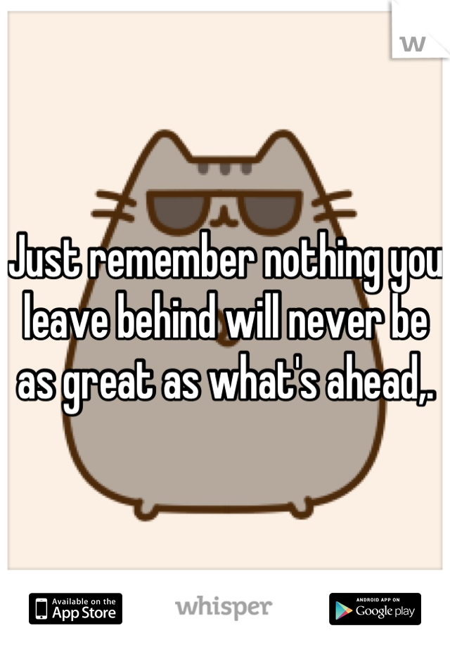 Just remember nothing you leave behind will never be as great as what's ahead,.
