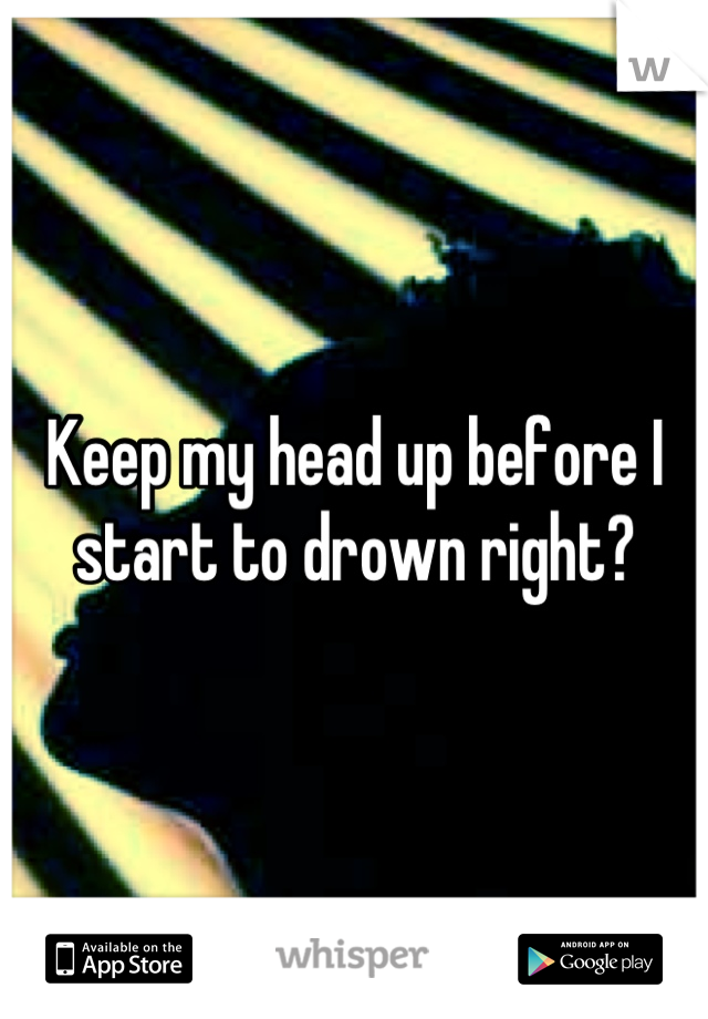 Keep my head up before I start to drown right?