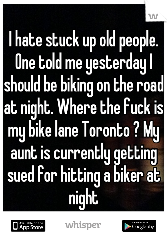 I hate stuck up old people. One told me yesterday I should be biking on the road at night. Where the fuck is my bike lane Toronto ? My aunt is currently getting sued for hitting a biker at night