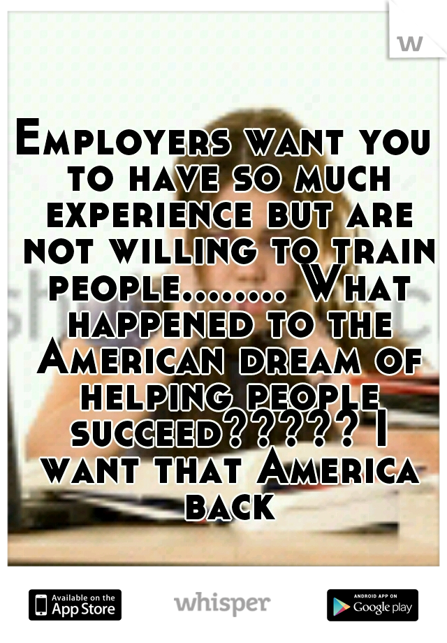 Employers want you to have so much experience but are not willing to train people........ What happened to the American dream of helping people succeed????? I want that America back