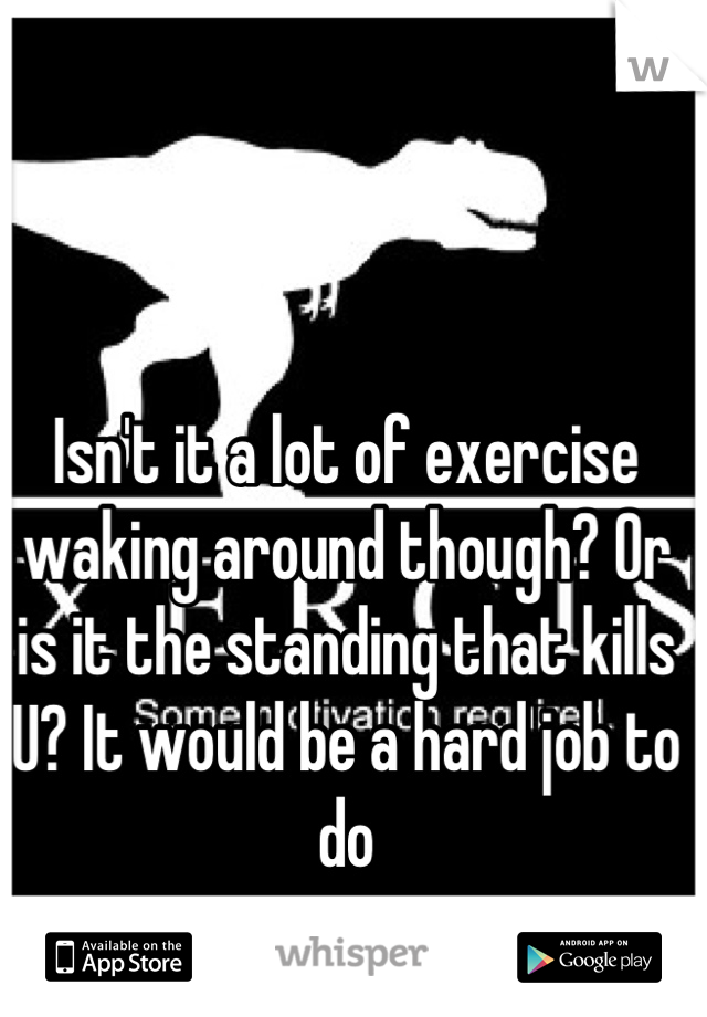Isn't it a lot of exercise waking around though? Or is it the standing that kills U? It would be a hard job to do