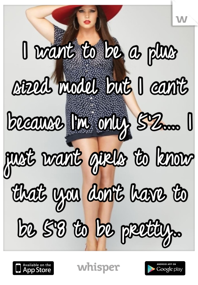 I want to be a plus sized model but I can't because I'm only 5'2.... I just want girls to know that you don't have to be 5'8 to be pretty..
