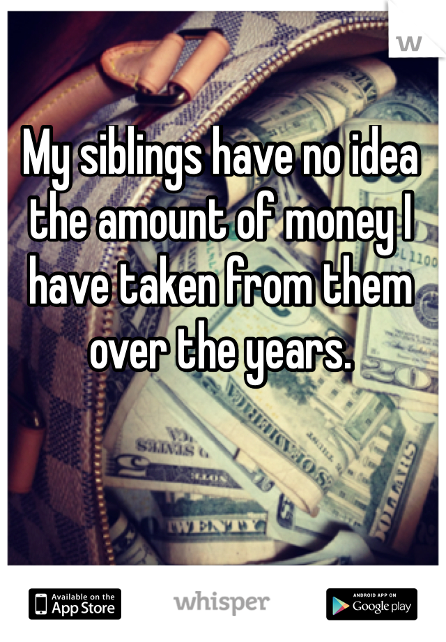 My siblings have no idea the amount of money I have taken from them over the years.