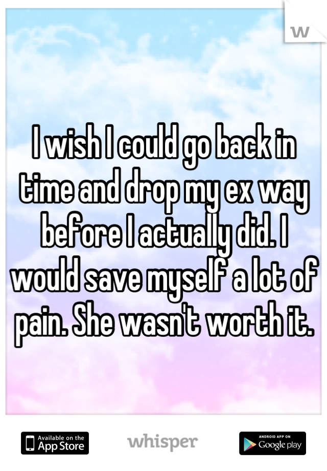 I wish I could go back in time and drop my ex way before I actually did. I would save myself a lot of pain. She wasn't worth it.