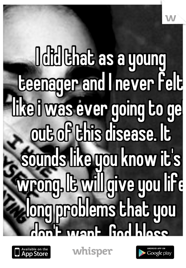 I did that as a young teenager and I never felt like i was ever going to get out of this disease. It sounds like you know it's wrong. It will give you life long problems that you don't want. God bless.