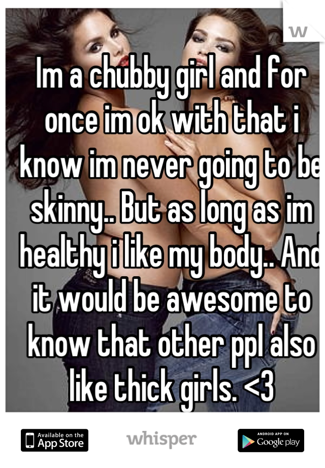 Im a chubby girl and for once im ok with that i know im never going to be skinny.. But as long as im healthy i like my body.. And it would be awesome to know that other ppl also like thick girls. <3