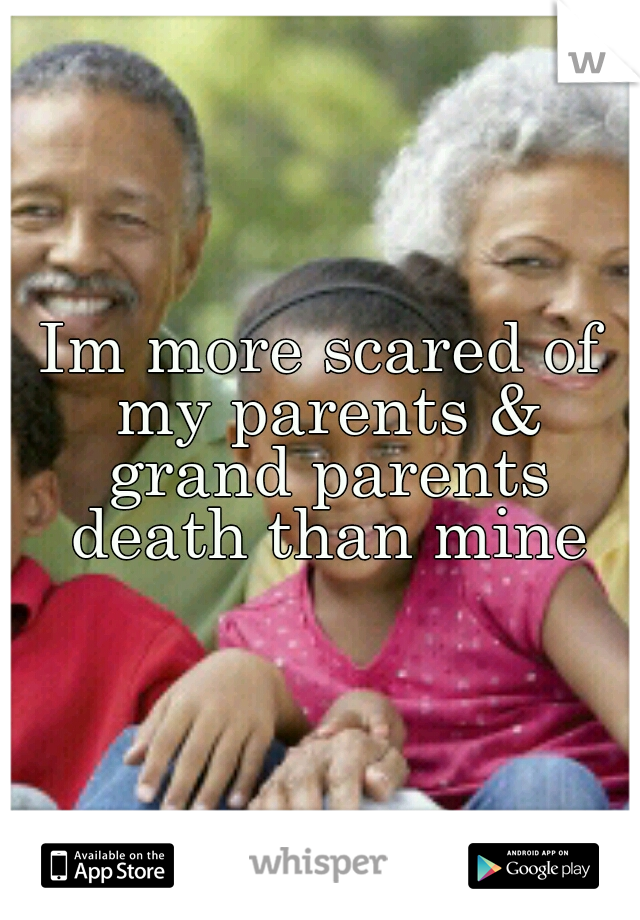 Im more scared of my parents & grand parents death than mine