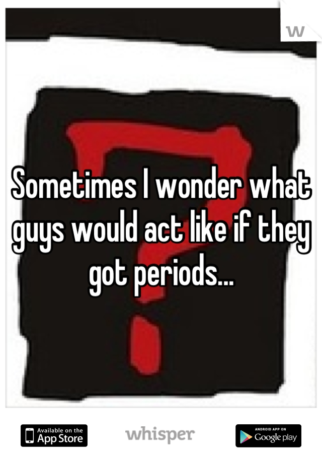 Sometimes I wonder what guys would act like if they got periods...