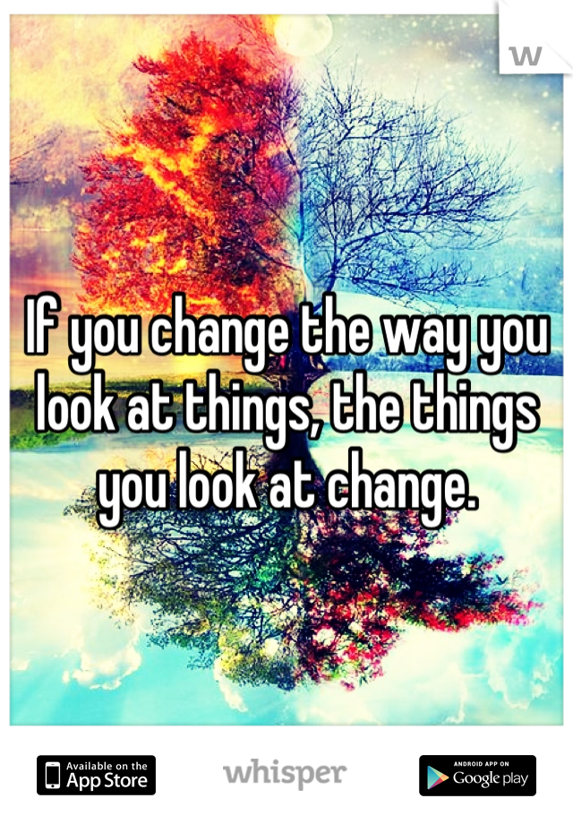 If you change the way you look at things, the things you look at change.