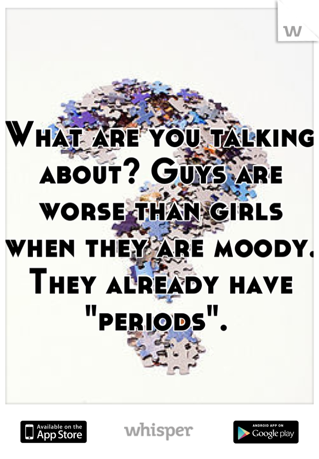 What are you talking about? Guys are worse than girls when they are moody. They already have "periods". 