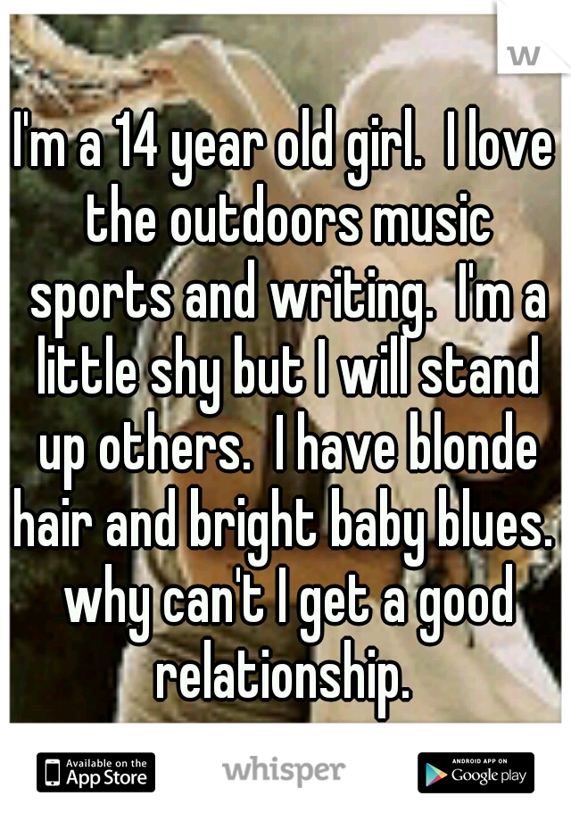 I'm a 14 year old girl.  I love the outdoors music sports and writing.  I'm a little shy but I will stand up others.  I have blonde hair and bright baby blues.  why can't I get a good relationship. 