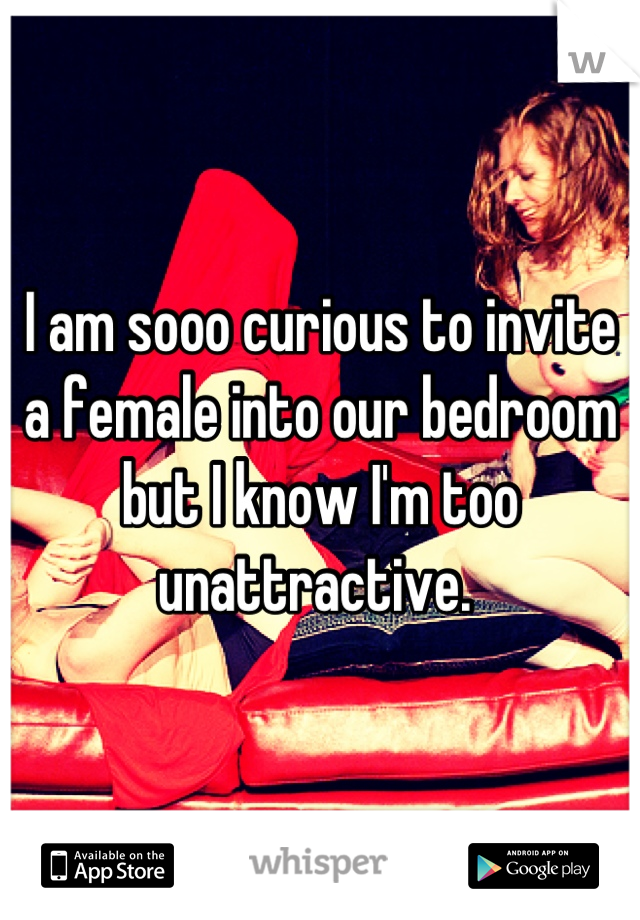 I am sooo curious to invite a female into our bedroom but I know I'm too unattractive. 