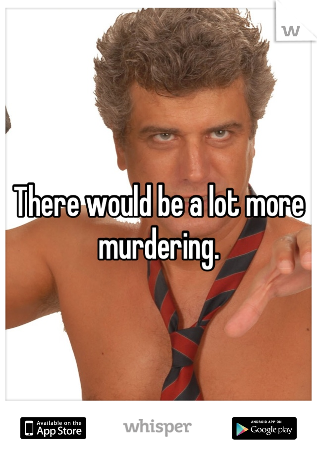 There would be a lot more murdering.