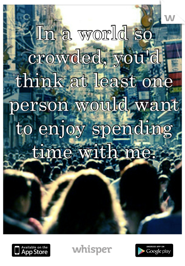 In a world so crowded, you'd think at least one person would want to enjoy spending time with me.