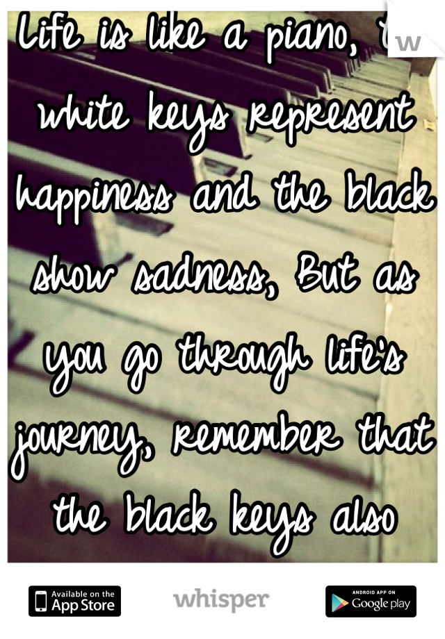 Life is like a piano, the white keys represent happiness and the black show sadness, But as you go through life's journey, remember that the black keys also create music.