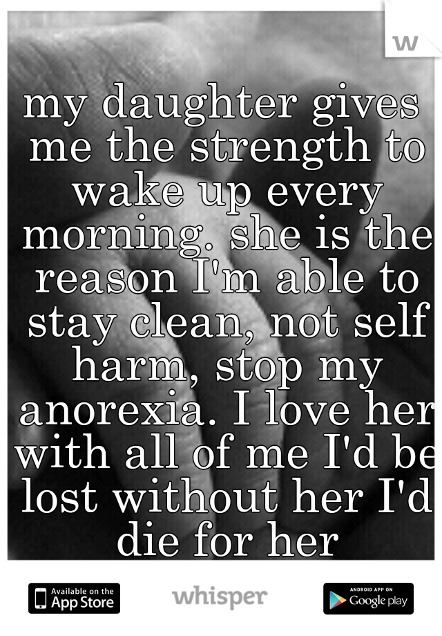 my daughter gives me the strength to wake up every morning. she is the reason I'm able to stay clean, not self harm, stop my anorexia. I love her with all of me I'd be lost without her I'd die for her