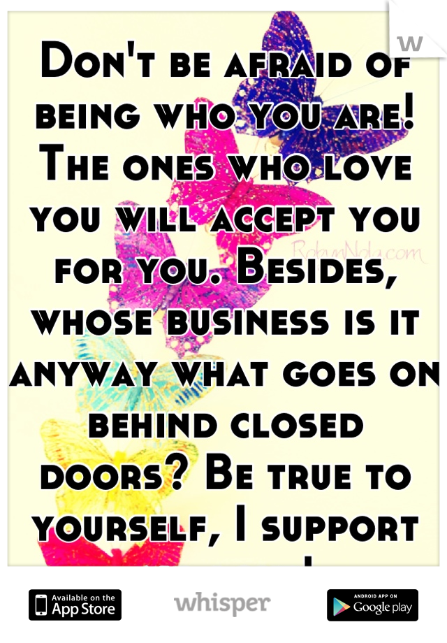 Don't be afraid of being who you are! The ones who love you will accept you for you. Besides, whose business is it anyway what goes on behind closed doors? Be true to yourself, I support all love!
