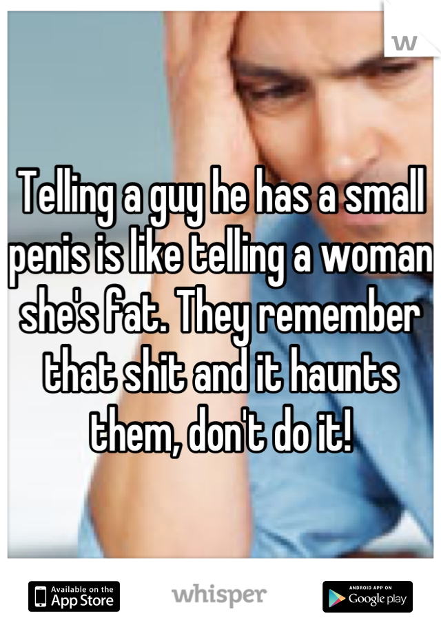 Telling a guy he has a small penis is like telling a woman she's fat. They remember that shit and it haunts them, don't do it!