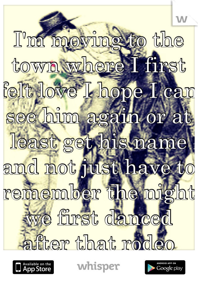 
I'm moving to the town where I first felt love I hope I can see him again or at least get his name and not just have to remember the night we first danced after that rodeo 
<3