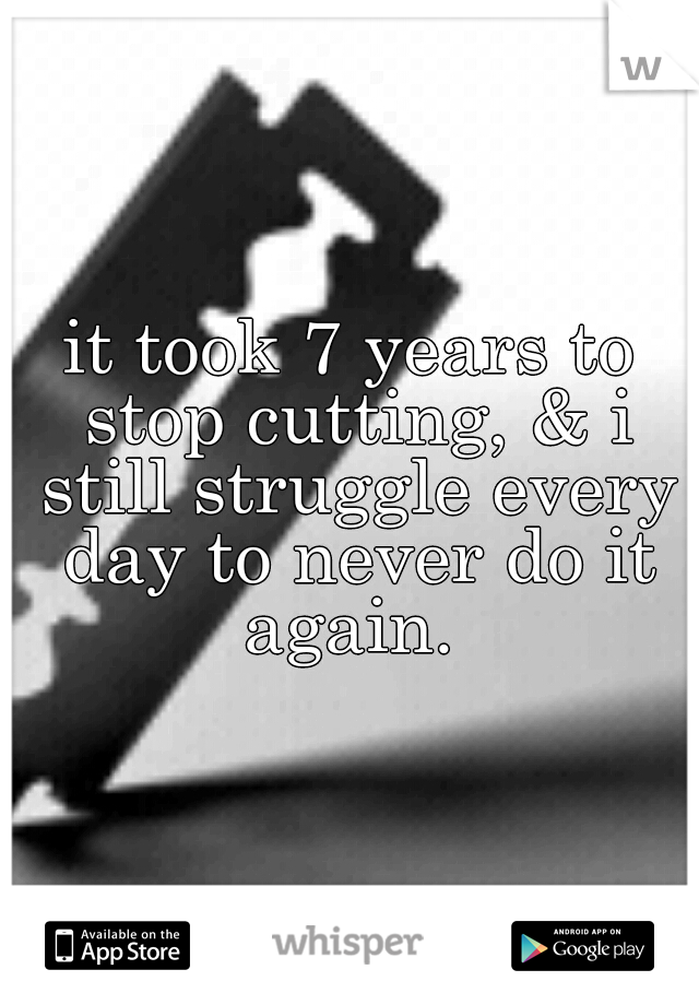 it took 7 years to stop cutting, & i still struggle every day to never do it again. 