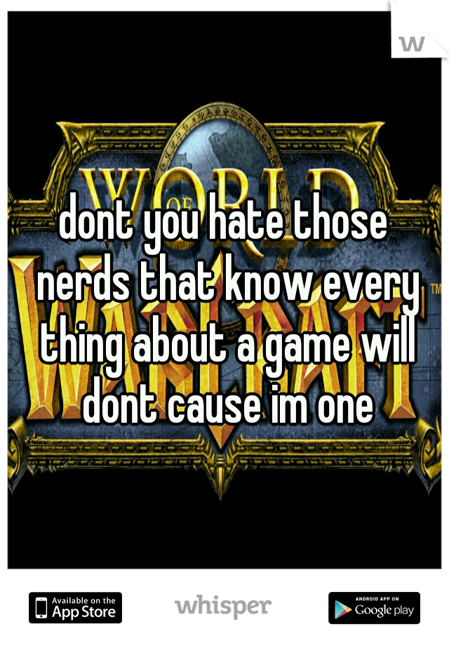 dont you hate those nerds that know every thing about a game will dont cause im one