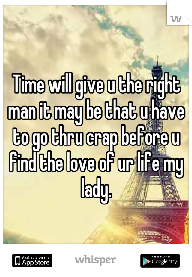 Time will give u the right man it may be that u have to go thru crap before u find the love of ur life my lady.