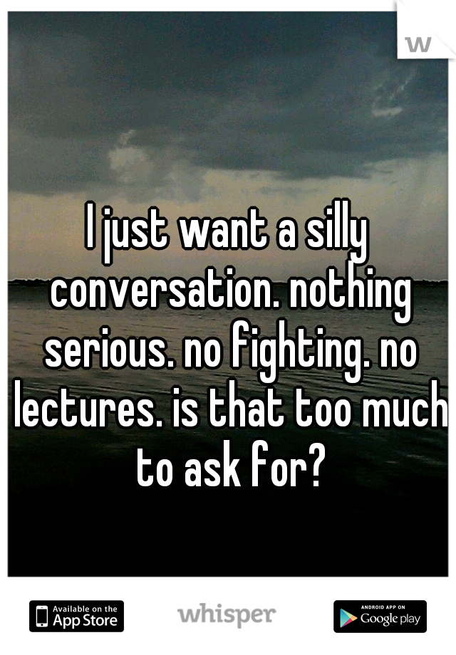 I just want a silly conversation. nothing serious. no fighting. no lectures. is that too much to ask for?