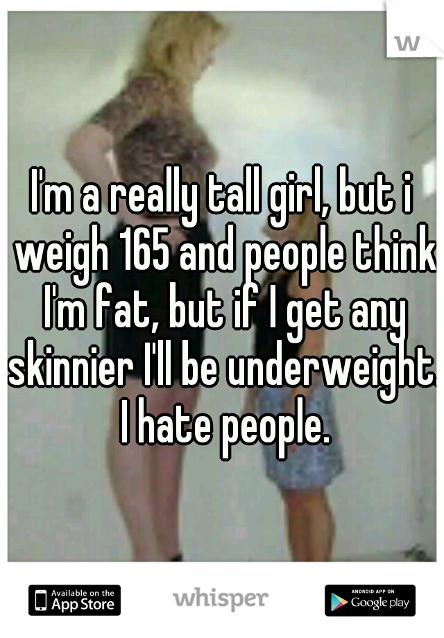 I'm a really tall girl, but i weigh 165 and people think I'm fat, but if I get any skinnier I'll be underweight. I hate people.