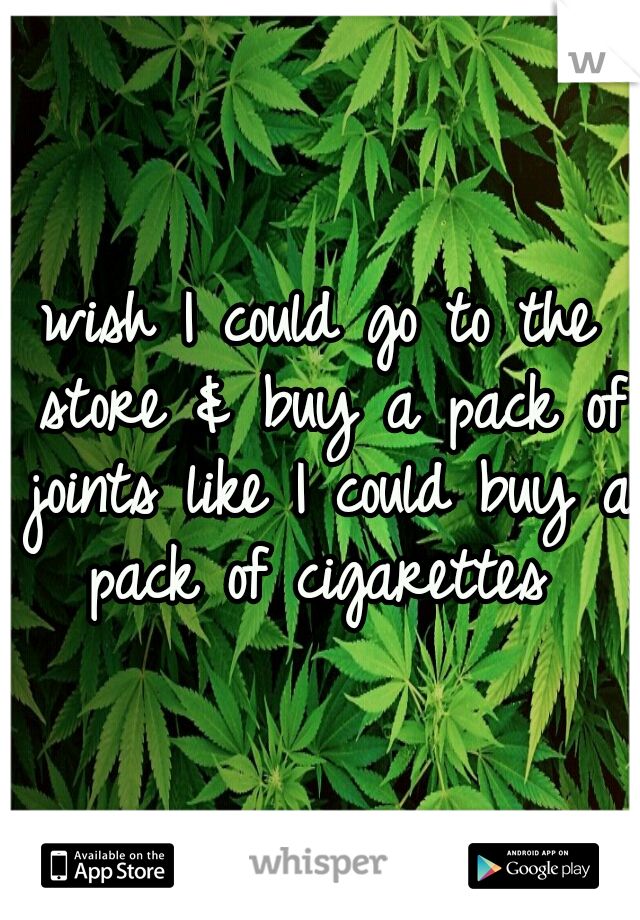 wish I could go to the store & buy a pack of joints like I could buy a pack of cigarettes 