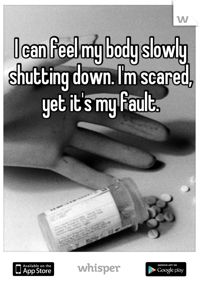 I can feel my body slowly shutting down. I'm scared, yet it's my fault.