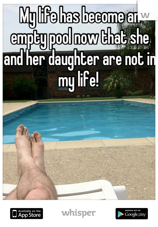 My life has become an empty pool now that she and her daughter are not in my life! 